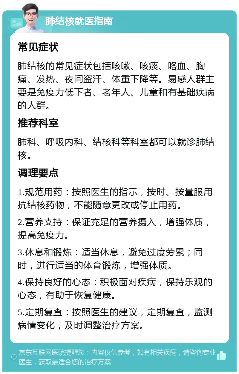 肺结核就医指南 常见症状 肺结核的常见症状包括咳嗽、咳痰、咯血、胸痛、发热、夜间盗汗、体重下降等。易感人群主要是免疫力低下者、老年人、儿童和有基础疾病的人群。 推荐科室 肺科、呼吸内科、结核科等科室都可以就诊肺结核。 调理要点 1.规范用药：按照医生的指示，按时、按量服用抗结核药物，不能随意更改或停止用药。 2.营养支持：保证充足的营养摄入，增强体质，提高免疫力。 3.休息和锻炼：适当休息，避免过度劳累；同时，进行适当的体育锻炼，增强体质。 4.保持良好的心态：积极面对疾病，保持乐观的心态，有助于恢复健康。 5.定期复查：按照医生的建议，定期复查，监测病情变化，及时调整治疗方案。