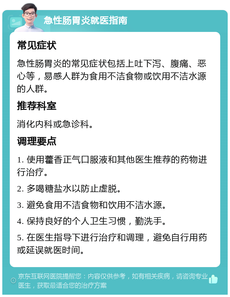 急性肠胃炎就医指南 常见症状 急性肠胃炎的常见症状包括上吐下泻、腹痛、恶心等，易感人群为食用不洁食物或饮用不洁水源的人群。 推荐科室 消化内科或急诊科。 调理要点 1. 使用藿香正气口服液和其他医生推荐的药物进行治疗。 2. 多喝糖盐水以防止虚脱。 3. 避免食用不洁食物和饮用不洁水源。 4. 保持良好的个人卫生习惯，勤洗手。 5. 在医生指导下进行治疗和调理，避免自行用药或延误就医时间。