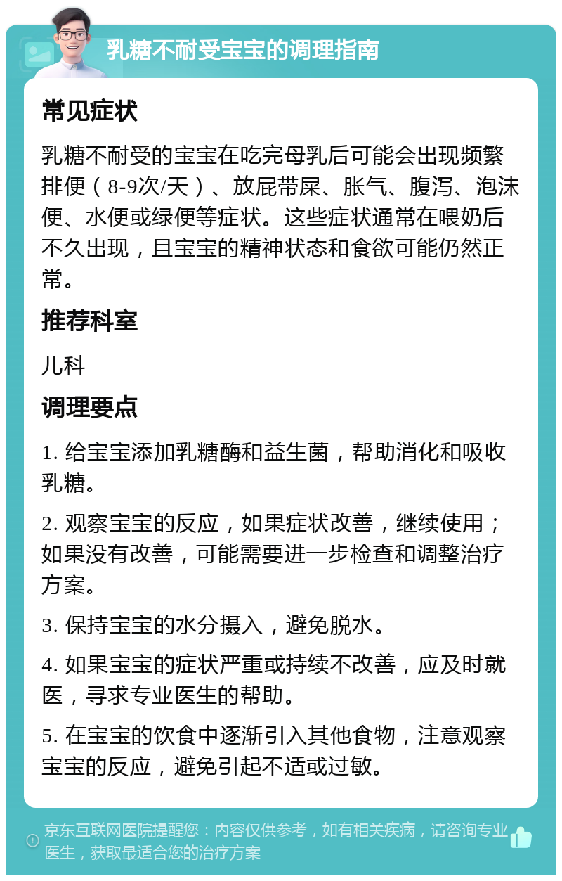 乳糖不耐受宝宝的调理指南 常见症状 乳糖不耐受的宝宝在吃完母乳后可能会出现频繁排便（8-9次/天）、放屁带屎、胀气、腹泻、泡沫便、水便或绿便等症状。这些症状通常在喂奶后不久出现，且宝宝的精神状态和食欲可能仍然正常。 推荐科室 儿科 调理要点 1. 给宝宝添加乳糖酶和益生菌，帮助消化和吸收乳糖。 2. 观察宝宝的反应，如果症状改善，继续使用；如果没有改善，可能需要进一步检查和调整治疗方案。 3. 保持宝宝的水分摄入，避免脱水。 4. 如果宝宝的症状严重或持续不改善，应及时就医，寻求专业医生的帮助。 5. 在宝宝的饮食中逐渐引入其他食物，注意观察宝宝的反应，避免引起不适或过敏。