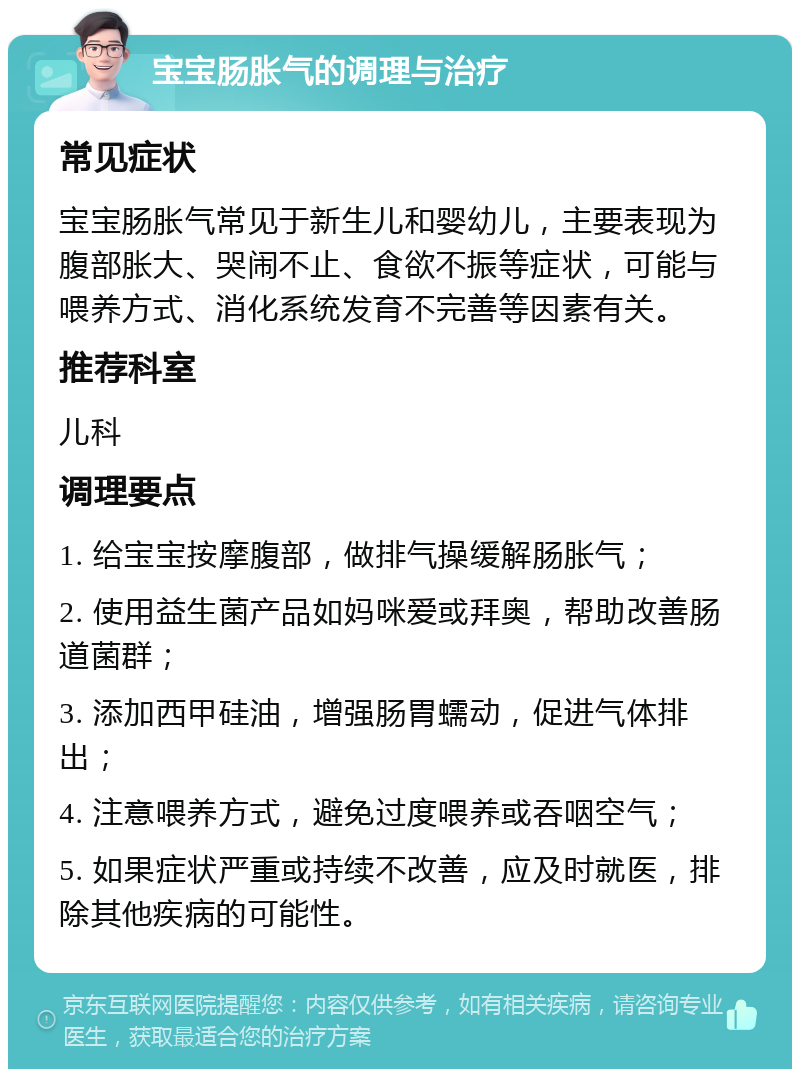 宝宝肠胀气的调理与治疗 常见症状 宝宝肠胀气常见于新生儿和婴幼儿，主要表现为腹部胀大、哭闹不止、食欲不振等症状，可能与喂养方式、消化系统发育不完善等因素有关。 推荐科室 儿科 调理要点 1. 给宝宝按摩腹部，做排气操缓解肠胀气； 2. 使用益生菌产品如妈咪爱或拜奥，帮助改善肠道菌群； 3. 添加西甲硅油，增强肠胃蠕动，促进气体排出； 4. 注意喂养方式，避免过度喂养或吞咽空气； 5. 如果症状严重或持续不改善，应及时就医，排除其他疾病的可能性。