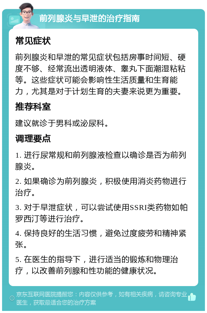 前列腺炎与早泄的治疗指南 常见症状 前列腺炎和早泄的常见症状包括房事时间短、硬度不够、经常流出透明液体、睾丸下面潮湿粘粘等。这些症状可能会影响性生活质量和生育能力，尤其是对于计划生育的夫妻来说更为重要。 推荐科室 建议就诊于男科或泌尿科。 调理要点 1. 进行尿常规和前列腺液检查以确诊是否为前列腺炎。 2. 如果确诊为前列腺炎，积极使用消炎药物进行治疗。 3. 对于早泄症状，可以尝试使用SSRI类药物如帕罗西汀等进行治疗。 4. 保持良好的生活习惯，避免过度疲劳和精神紧张。 5. 在医生的指导下，进行适当的锻炼和物理治疗，以改善前列腺和性功能的健康状况。