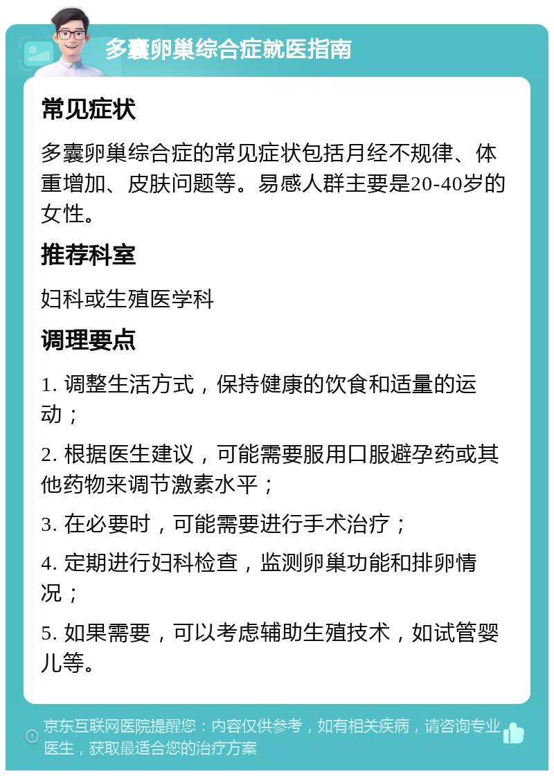 多囊卵巢综合症就医指南 常见症状 多囊卵巢综合症的常见症状包括月经不规律、体重增加、皮肤问题等。易感人群主要是20-40岁的女性。 推荐科室 妇科或生殖医学科 调理要点 1. 调整生活方式，保持健康的饮食和适量的运动； 2. 根据医生建议，可能需要服用口服避孕药或其他药物来调节激素水平； 3. 在必要时，可能需要进行手术治疗； 4. 定期进行妇科检查，监测卵巢功能和排卵情况； 5. 如果需要，可以考虑辅助生殖技术，如试管婴儿等。