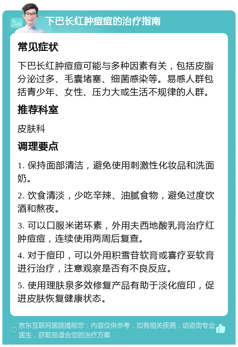 下巴长红肿痘痘的治疗指南 常见症状 下巴长红肿痘痘可能与多种因素有关，包括皮脂分泌过多、毛囊堵塞、细菌感染等。易感人群包括青少年、女性、压力大或生活不规律的人群。 推荐科室 皮肤科 调理要点 1. 保持面部清洁，避免使用刺激性化妆品和洗面奶。 2. 饮食清淡，少吃辛辣、油腻食物，避免过度饮酒和熬夜。 3. 可以口服米诺环素，外用夫西地酸乳膏治疗红肿痘痘，连续使用两周后复查。 4. 对于痘印，可以外用积雪苷软膏或喜疗妥软膏进行治疗，注意观察是否有不良反应。 5. 使用理肤泉多效修复产品有助于淡化痘印，促进皮肤恢复健康状态。