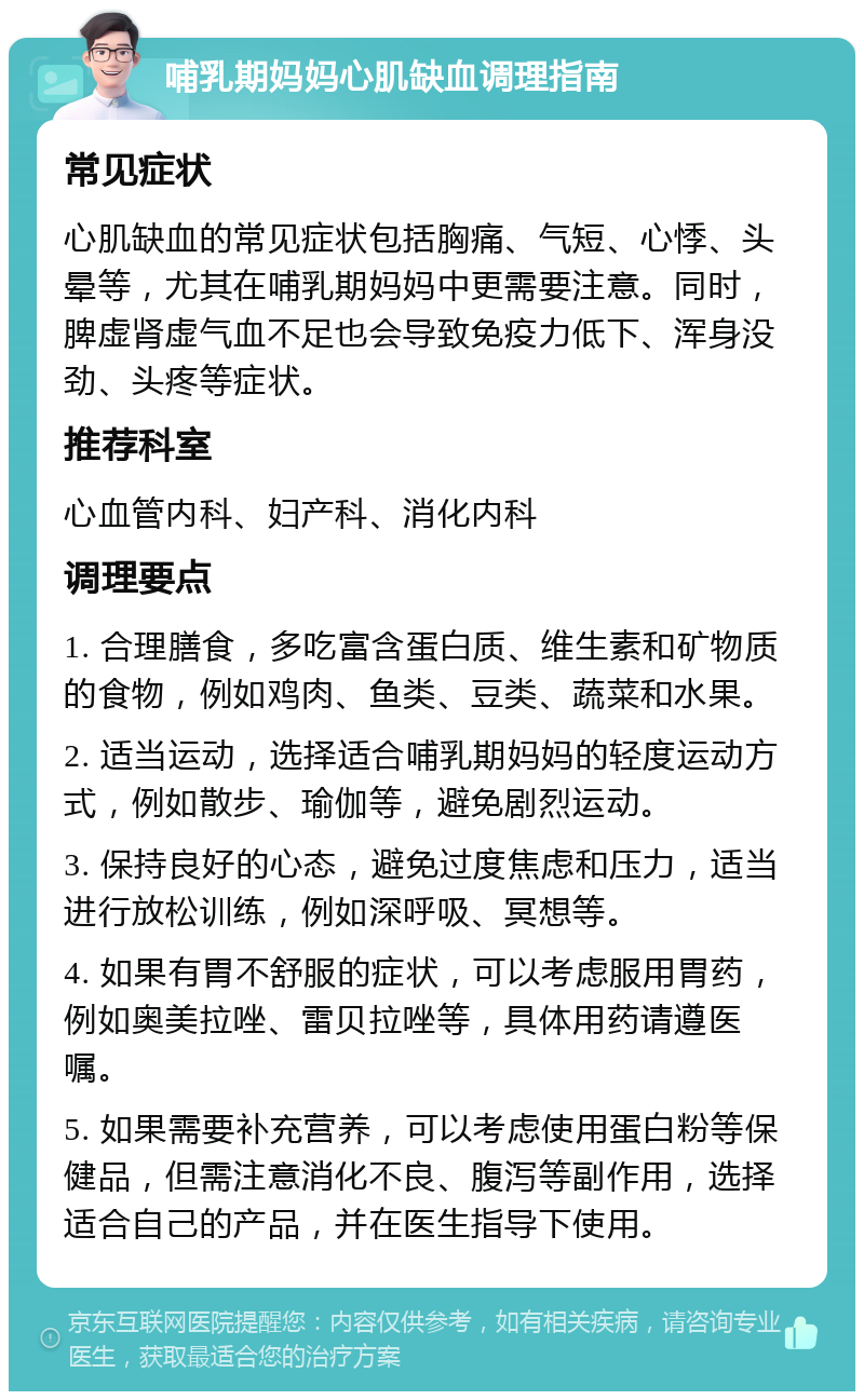 哺乳期妈妈心肌缺血调理指南 常见症状 心肌缺血的常见症状包括胸痛、气短、心悸、头晕等，尤其在哺乳期妈妈中更需要注意。同时，脾虚肾虚气血不足也会导致免疫力低下、浑身没劲、头疼等症状。 推荐科室 心血管内科、妇产科、消化内科 调理要点 1. 合理膳食，多吃富含蛋白质、维生素和矿物质的食物，例如鸡肉、鱼类、豆类、蔬菜和水果。 2. 适当运动，选择适合哺乳期妈妈的轻度运动方式，例如散步、瑜伽等，避免剧烈运动。 3. 保持良好的心态，避免过度焦虑和压力，适当进行放松训练，例如深呼吸、冥想等。 4. 如果有胃不舒服的症状，可以考虑服用胃药，例如奥美拉唑、雷贝拉唑等，具体用药请遵医嘱。 5. 如果需要补充营养，可以考虑使用蛋白粉等保健品，但需注意消化不良、腹泻等副作用，选择适合自己的产品，并在医生指导下使用。