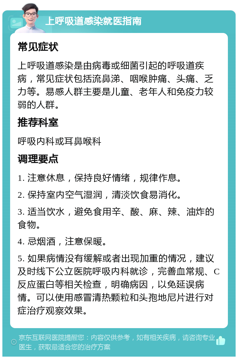 上呼吸道感染就医指南 常见症状 上呼吸道感染是由病毒或细菌引起的呼吸道疾病，常见症状包括流鼻涕、咽喉肿痛、头痛、乏力等。易感人群主要是儿童、老年人和免疫力较弱的人群。 推荐科室 呼吸内科或耳鼻喉科 调理要点 1. 注意休息，保持良好情绪，规律作息。 2. 保持室内空气湿润，清淡饮食易消化。 3. 适当饮水，避免食用辛、酸、麻、辣、油炸的食物。 4. 忌烟酒，注意保暖。 5. 如果病情没有缓解或者出现加重的情况，建议及时线下公立医院呼吸内科就诊，完善血常规、C反应蛋白等相关检查，明确病因，以免延误病情。可以使用感冒清热颗粒和头孢地尼片进行对症治疗观察效果。