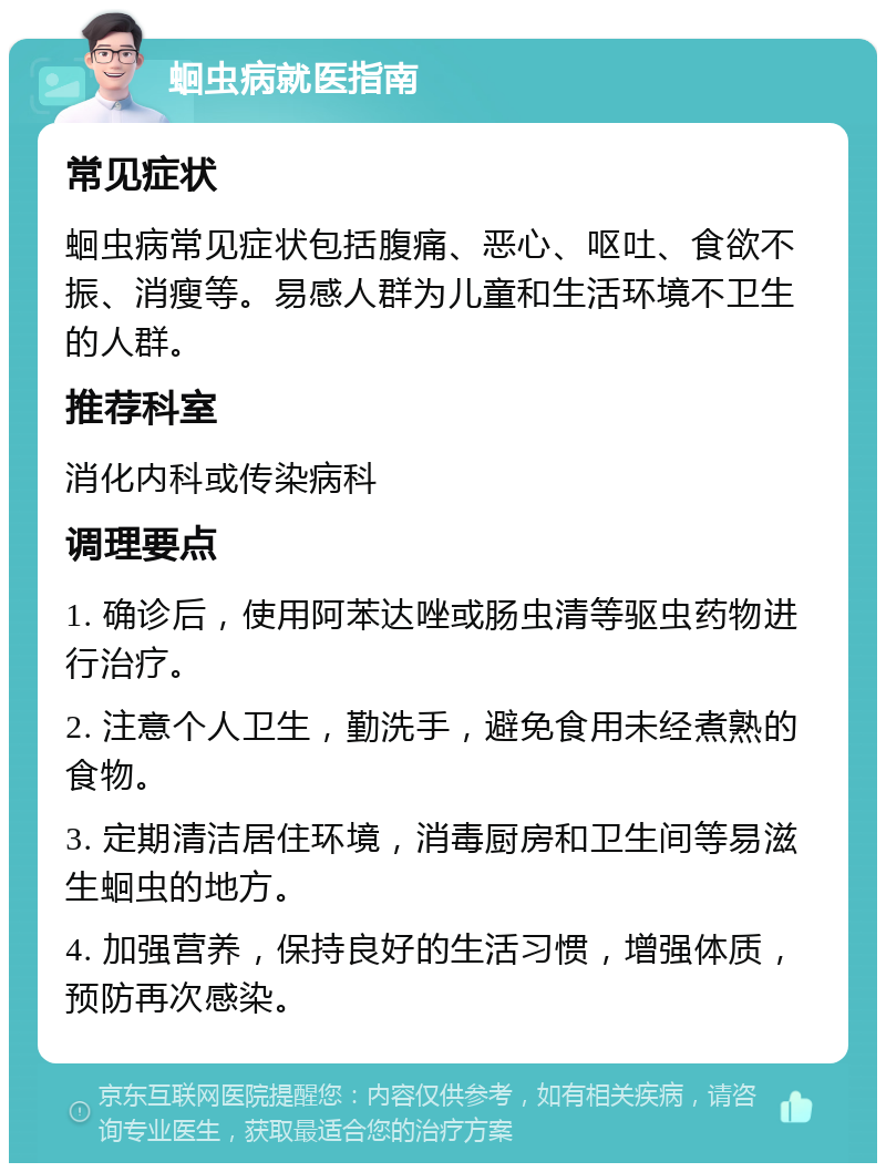 蛔虫病就医指南 常见症状 蛔虫病常见症状包括腹痛、恶心、呕吐、食欲不振、消瘦等。易感人群为儿童和生活环境不卫生的人群。 推荐科室 消化内科或传染病科 调理要点 1. 确诊后，使用阿苯达唑或肠虫清等驱虫药物进行治疗。 2. 注意个人卫生，勤洗手，避免食用未经煮熟的食物。 3. 定期清洁居住环境，消毒厨房和卫生间等易滋生蛔虫的地方。 4. 加强营养，保持良好的生活习惯，增强体质，预防再次感染。