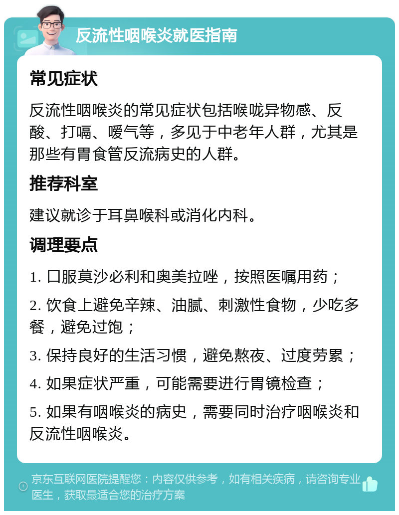 反流性咽喉炎就医指南 常见症状 反流性咽喉炎的常见症状包括喉咙异物感、反酸、打嗝、嗳气等，多见于中老年人群，尤其是那些有胃食管反流病史的人群。 推荐科室 建议就诊于耳鼻喉科或消化内科。 调理要点 1. 口服莫沙必利和奥美拉唑，按照医嘱用药； 2. 饮食上避免辛辣、油腻、刺激性食物，少吃多餐，避免过饱； 3. 保持良好的生活习惯，避免熬夜、过度劳累； 4. 如果症状严重，可能需要进行胃镜检查； 5. 如果有咽喉炎的病史，需要同时治疗咽喉炎和反流性咽喉炎。