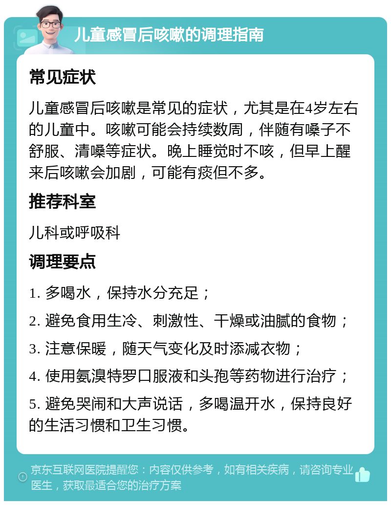 儿童感冒后咳嗽的调理指南 常见症状 儿童感冒后咳嗽是常见的症状，尤其是在4岁左右的儿童中。咳嗽可能会持续数周，伴随有嗓子不舒服、清嗓等症状。晚上睡觉时不咳，但早上醒来后咳嗽会加剧，可能有痰但不多。 推荐科室 儿科或呼吸科 调理要点 1. 多喝水，保持水分充足； 2. 避免食用生冷、刺激性、干燥或油腻的食物； 3. 注意保暖，随天气变化及时添减衣物； 4. 使用氨溴特罗口服液和头孢等药物进行治疗； 5. 避免哭闹和大声说话，多喝温开水，保持良好的生活习惯和卫生习惯。