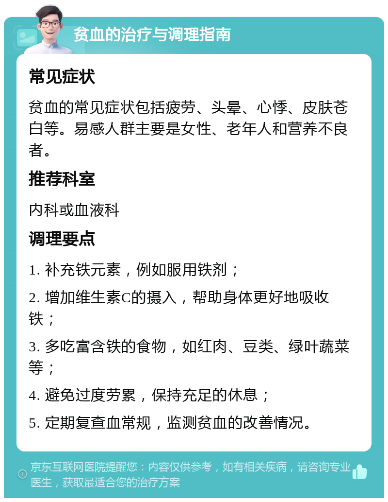 贫血的治疗与调理指南 常见症状 贫血的常见症状包括疲劳、头晕、心悸、皮肤苍白等。易感人群主要是女性、老年人和营养不良者。 推荐科室 内科或血液科 调理要点 1. 补充铁元素，例如服用铁剂； 2. 增加维生素C的摄入，帮助身体更好地吸收铁； 3. 多吃富含铁的食物，如红肉、豆类、绿叶蔬菜等； 4. 避免过度劳累，保持充足的休息； 5. 定期复查血常规，监测贫血的改善情况。