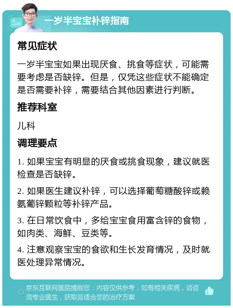 一岁半宝宝补锌指南 常见症状 一岁半宝宝如果出现厌食、挑食等症状，可能需要考虑是否缺锌。但是，仅凭这些症状不能确定是否需要补锌，需要结合其他因素进行判断。 推荐科室 儿科 调理要点 1. 如果宝宝有明显的厌食或挑食现象，建议就医检查是否缺锌。 2. 如果医生建议补锌，可以选择葡萄糖酸锌或赖氨葡锌颗粒等补锌产品。 3. 在日常饮食中，多给宝宝食用富含锌的食物，如肉类、海鲜、豆类等。 4. 注意观察宝宝的食欲和生长发育情况，及时就医处理异常情况。