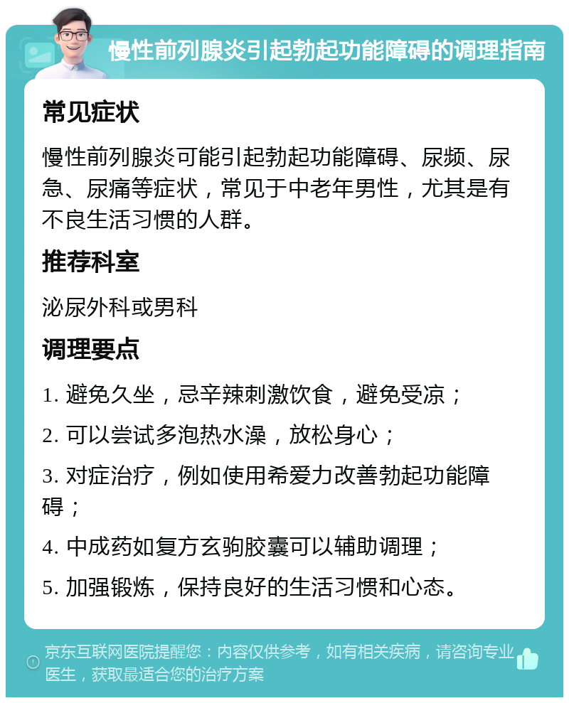 慢性前列腺炎引起勃起功能障碍的调理指南 常见症状 慢性前列腺炎可能引起勃起功能障碍、尿频、尿急、尿痛等症状，常见于中老年男性，尤其是有不良生活习惯的人群。 推荐科室 泌尿外科或男科 调理要点 1. 避免久坐，忌辛辣刺激饮食，避免受凉； 2. 可以尝试多泡热水澡，放松身心； 3. 对症治疗，例如使用希爱力改善勃起功能障碍； 4. 中成药如复方玄驹胶囊可以辅助调理； 5. 加强锻炼，保持良好的生活习惯和心态。