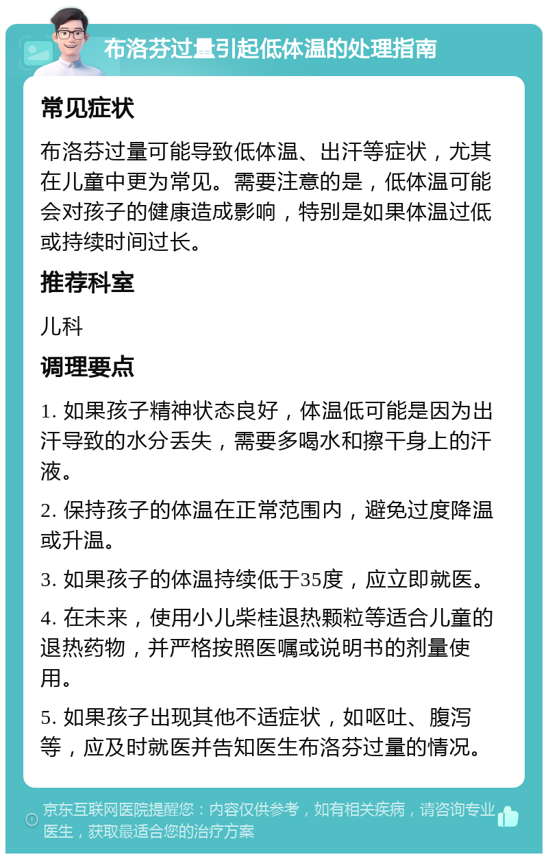 布洛芬过量引起低体温的处理指南 常见症状 布洛芬过量可能导致低体温、出汗等症状，尤其在儿童中更为常见。需要注意的是，低体温可能会对孩子的健康造成影响，特别是如果体温过低或持续时间过长。 推荐科室 儿科 调理要点 1. 如果孩子精神状态良好，体温低可能是因为出汗导致的水分丢失，需要多喝水和擦干身上的汗液。 2. 保持孩子的体温在正常范围内，避免过度降温或升温。 3. 如果孩子的体温持续低于35度，应立即就医。 4. 在未来，使用小儿柴桂退热颗粒等适合儿童的退热药物，并严格按照医嘱或说明书的剂量使用。 5. 如果孩子出现其他不适症状，如呕吐、腹泻等，应及时就医并告知医生布洛芬过量的情况。