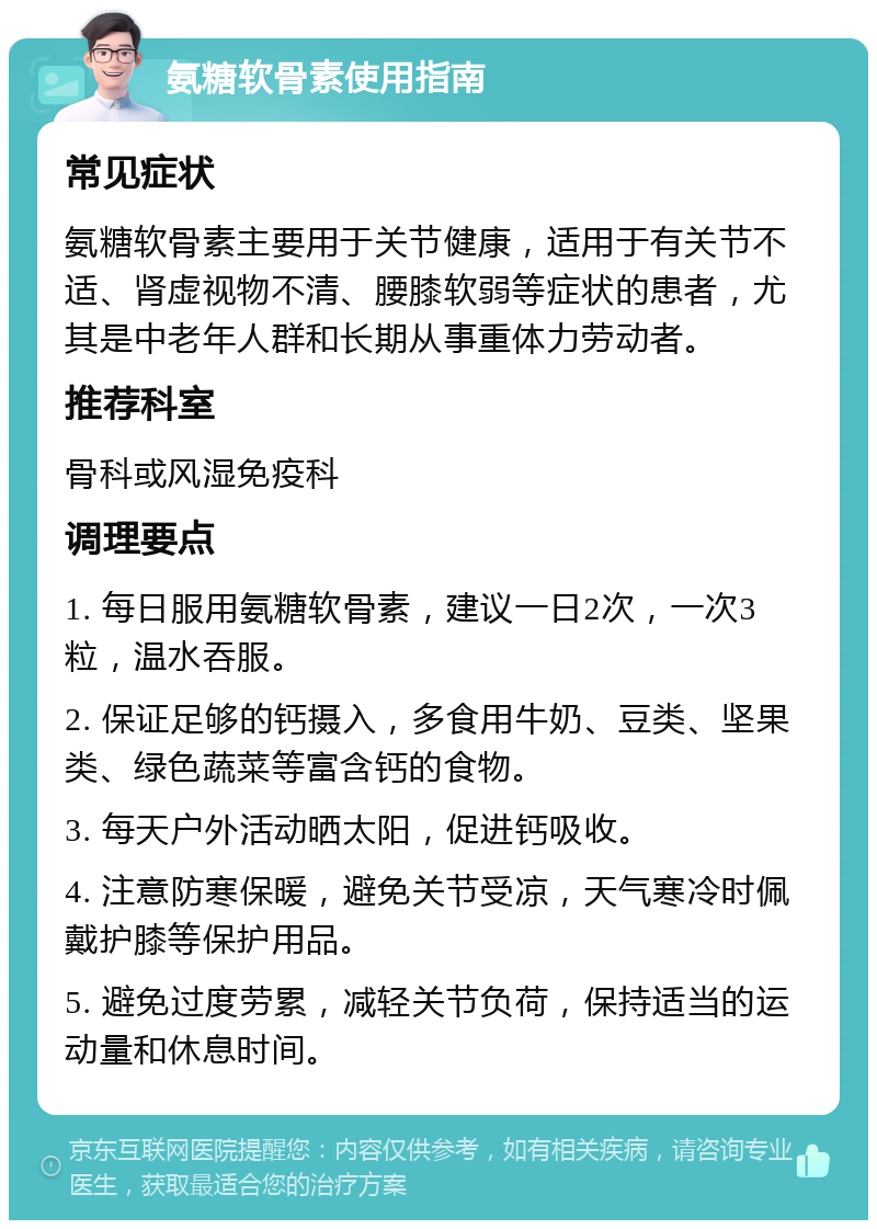 氨糖软骨素使用指南 常见症状 氨糖软骨素主要用于关节健康，适用于有关节不适、肾虚视物不清、腰膝软弱等症状的患者，尤其是中老年人群和长期从事重体力劳动者。 推荐科室 骨科或风湿免疫科 调理要点 1. 每日服用氨糖软骨素，建议一日2次，一次3粒，温水吞服。 2. 保证足够的钙摄入，多食用牛奶、豆类、坚果类、绿色蔬菜等富含钙的食物。 3. 每天户外活动晒太阳，促进钙吸收。 4. 注意防寒保暖，避免关节受凉，天气寒冷时佩戴护膝等保护用品。 5. 避免过度劳累，减轻关节负荷，保持适当的运动量和休息时间。