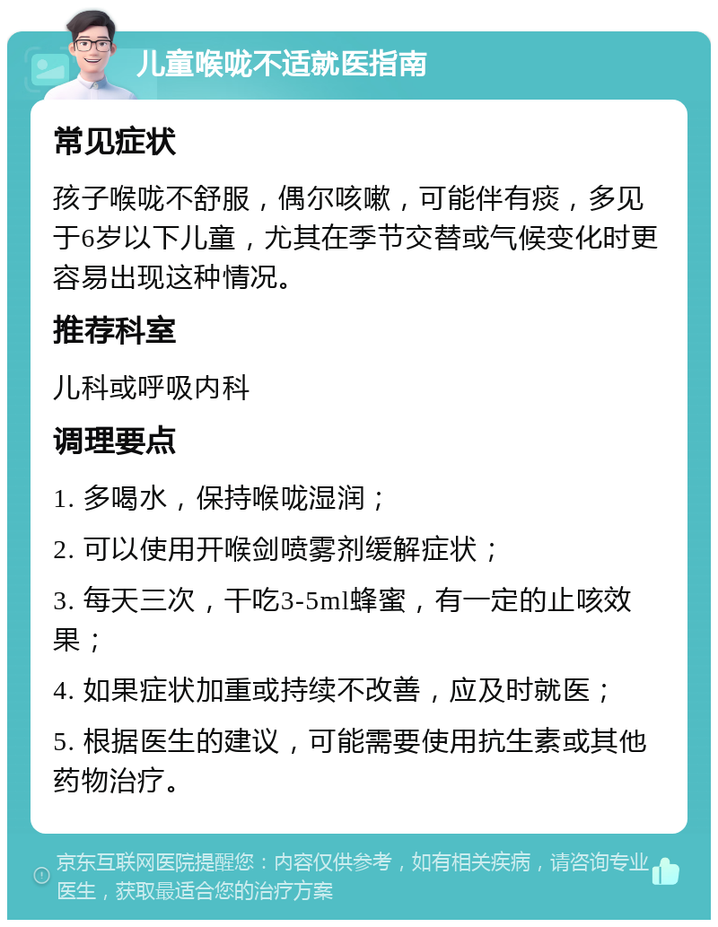 儿童喉咙不适就医指南 常见症状 孩子喉咙不舒服，偶尔咳嗽，可能伴有痰，多见于6岁以下儿童，尤其在季节交替或气候变化时更容易出现这种情况。 推荐科室 儿科或呼吸内科 调理要点 1. 多喝水，保持喉咙湿润； 2. 可以使用开喉剑喷雾剂缓解症状； 3. 每天三次，干吃3-5ml蜂蜜，有一定的止咳效果； 4. 如果症状加重或持续不改善，应及时就医； 5. 根据医生的建议，可能需要使用抗生素或其他药物治疗。