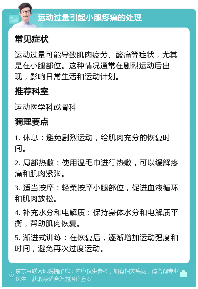 运动过量引起小腿疼痛的处理 常见症状 运动过量可能导致肌肉疲劳、酸痛等症状，尤其是在小腿部位。这种情况通常在剧烈运动后出现，影响日常生活和运动计划。 推荐科室 运动医学科或骨科 调理要点 1. 休息：避免剧烈运动，给肌肉充分的恢复时间。 2. 局部热敷：使用温毛巾进行热敷，可以缓解疼痛和肌肉紧张。 3. 适当按摩：轻柔按摩小腿部位，促进血液循环和肌肉放松。 4. 补充水分和电解质：保持身体水分和电解质平衡，帮助肌肉恢复。 5. 渐进式训练：在恢复后，逐渐增加运动强度和时间，避免再次过度运动。