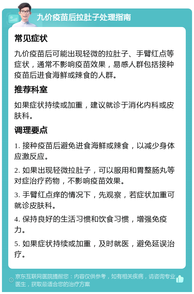 九价疫苗后拉肚子处理指南 常见症状 九价疫苗后可能出现轻微的拉肚子、手臂红点等症状，通常不影响疫苗效果，易感人群包括接种疫苗后进食海鲜或辣食的人群。 推荐科室 如果症状持续或加重，建议就诊于消化内科或皮肤科。 调理要点 1. 接种疫苗后避免进食海鲜或辣食，以减少身体应激反应。 2. 如果出现轻微拉肚子，可以服用和胃整肠丸等对症治疗药物，不影响疫苗效果。 3. 手臂红点痒的情况下，先观察，若症状加重可就诊皮肤科。 4. 保持良好的生活习惯和饮食习惯，增强免疫力。 5. 如果症状持续或加重，及时就医，避免延误治疗。