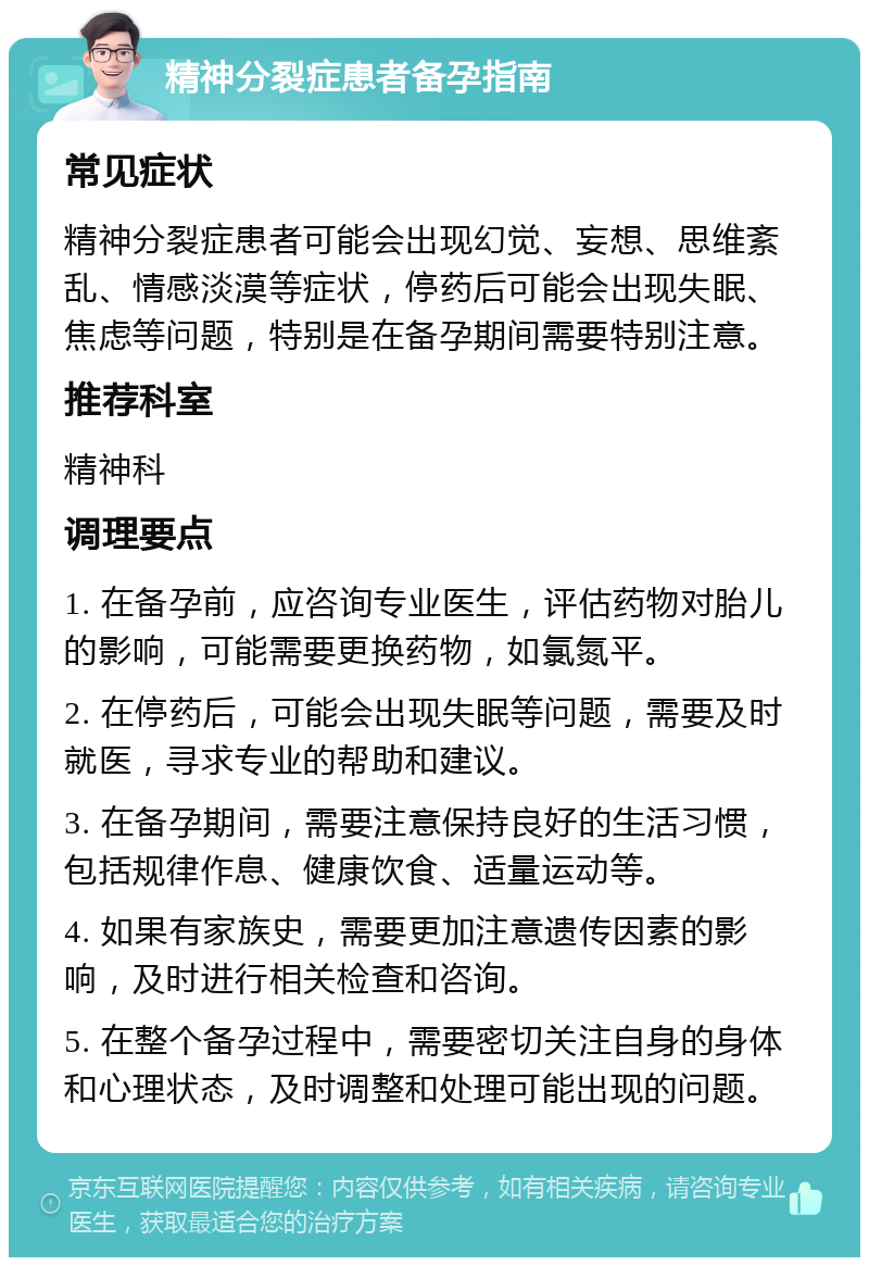 精神分裂症患者备孕指南 常见症状 精神分裂症患者可能会出现幻觉、妄想、思维紊乱、情感淡漠等症状，停药后可能会出现失眠、焦虑等问题，特别是在备孕期间需要特别注意。 推荐科室 精神科 调理要点 1. 在备孕前，应咨询专业医生，评估药物对胎儿的影响，可能需要更换药物，如氯氮平。 2. 在停药后，可能会出现失眠等问题，需要及时就医，寻求专业的帮助和建议。 3. 在备孕期间，需要注意保持良好的生活习惯，包括规律作息、健康饮食、适量运动等。 4. 如果有家族史，需要更加注意遗传因素的影响，及时进行相关检查和咨询。 5. 在整个备孕过程中，需要密切关注自身的身体和心理状态，及时调整和处理可能出现的问题。