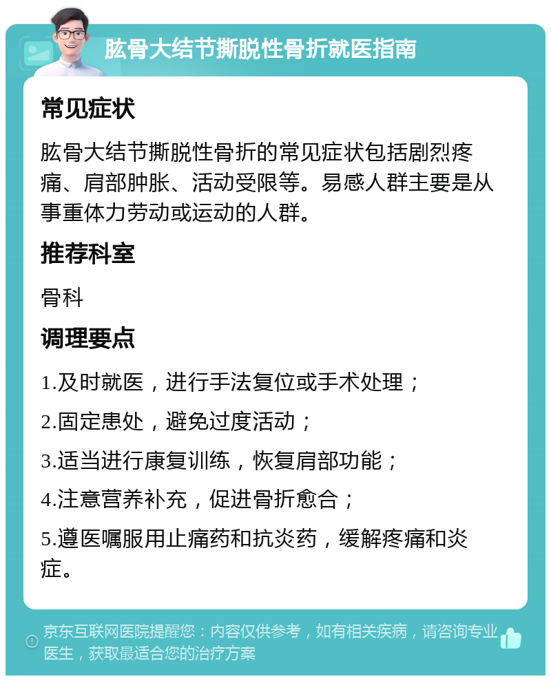 肱骨大结节撕脱性骨折就医指南 常见症状 肱骨大结节撕脱性骨折的常见症状包括剧烈疼痛、肩部肿胀、活动受限等。易感人群主要是从事重体力劳动或运动的人群。 推荐科室 骨科 调理要点 1.及时就医，进行手法复位或手术处理； 2.固定患处，避免过度活动； 3.适当进行康复训练，恢复肩部功能； 4.注意营养补充，促进骨折愈合； 5.遵医嘱服用止痛药和抗炎药，缓解疼痛和炎症。