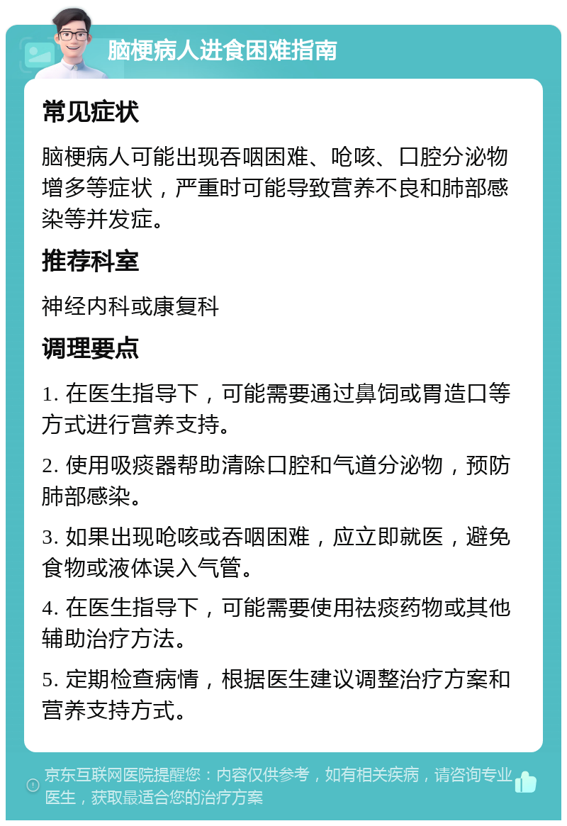 脑梗病人进食困难指南 常见症状 脑梗病人可能出现吞咽困难、呛咳、口腔分泌物增多等症状，严重时可能导致营养不良和肺部感染等并发症。 推荐科室 神经内科或康复科 调理要点 1. 在医生指导下，可能需要通过鼻饲或胃造口等方式进行营养支持。 2. 使用吸痰器帮助清除口腔和气道分泌物，预防肺部感染。 3. 如果出现呛咳或吞咽困难，应立即就医，避免食物或液体误入气管。 4. 在医生指导下，可能需要使用祛痰药物或其他辅助治疗方法。 5. 定期检查病情，根据医生建议调整治疗方案和营养支持方式。