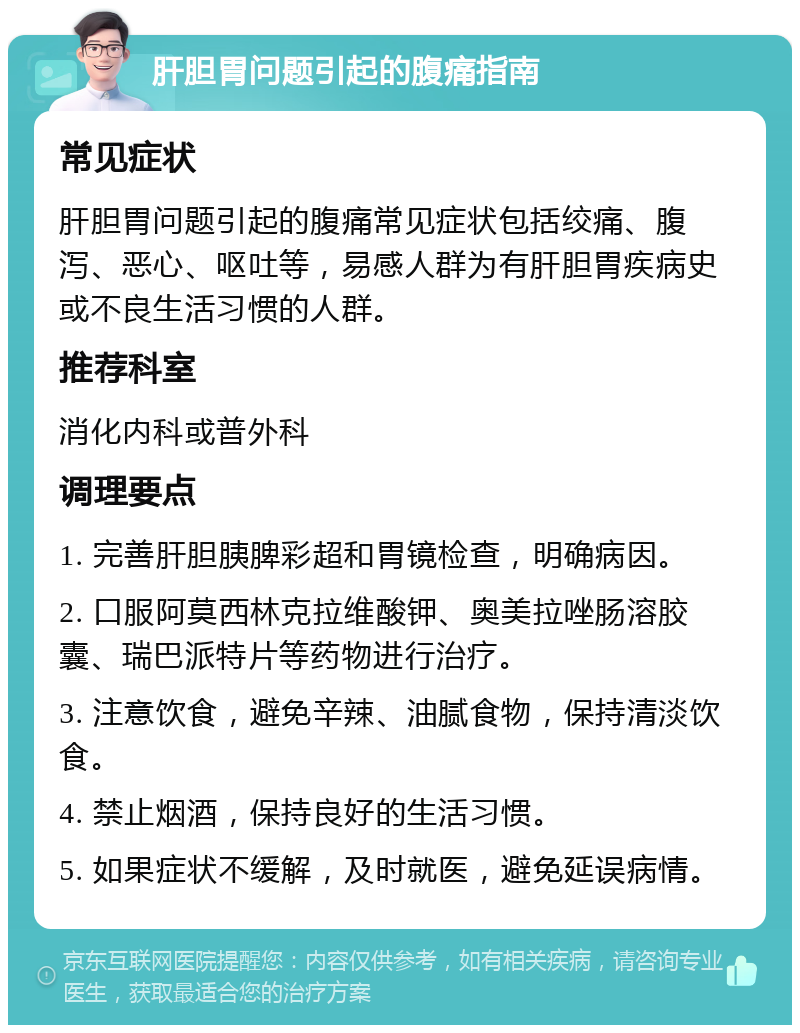 肝胆胃问题引起的腹痛指南 常见症状 肝胆胃问题引起的腹痛常见症状包括绞痛、腹泻、恶心、呕吐等，易感人群为有肝胆胃疾病史或不良生活习惯的人群。 推荐科室 消化内科或普外科 调理要点 1. 完善肝胆胰脾彩超和胃镜检查，明确病因。 2. 口服阿莫西林克拉维酸钾、奥美拉唑肠溶胶囊、瑞巴派特片等药物进行治疗。 3. 注意饮食，避免辛辣、油腻食物，保持清淡饮食。 4. 禁止烟酒，保持良好的生活习惯。 5. 如果症状不缓解，及时就医，避免延误病情。