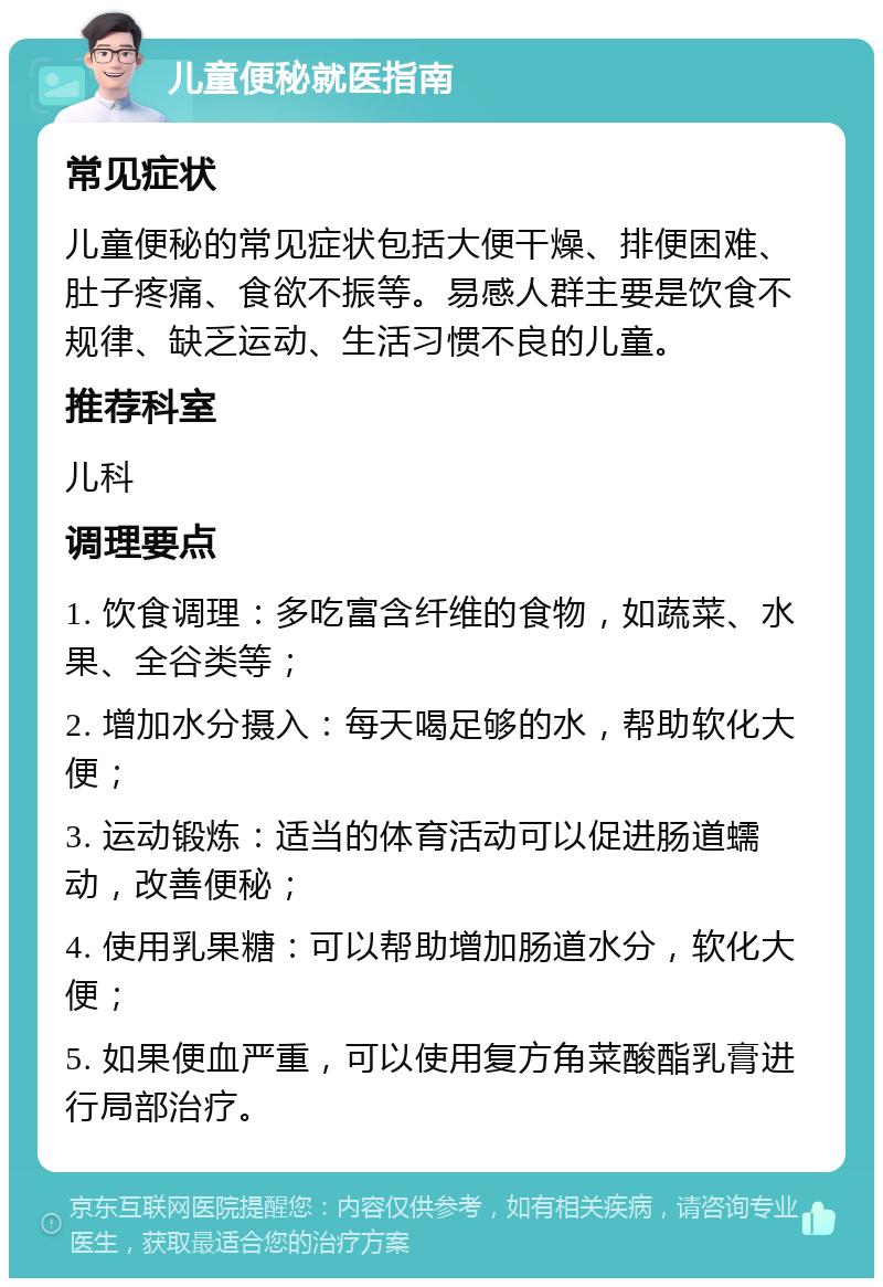 儿童便秘就医指南 常见症状 儿童便秘的常见症状包括大便干燥、排便困难、肚子疼痛、食欲不振等。易感人群主要是饮食不规律、缺乏运动、生活习惯不良的儿童。 推荐科室 儿科 调理要点 1. 饮食调理：多吃富含纤维的食物，如蔬菜、水果、全谷类等； 2. 增加水分摄入：每天喝足够的水，帮助软化大便； 3. 运动锻炼：适当的体育活动可以促进肠道蠕动，改善便秘； 4. 使用乳果糖：可以帮助增加肠道水分，软化大便； 5. 如果便血严重，可以使用复方角菜酸酯乳膏进行局部治疗。