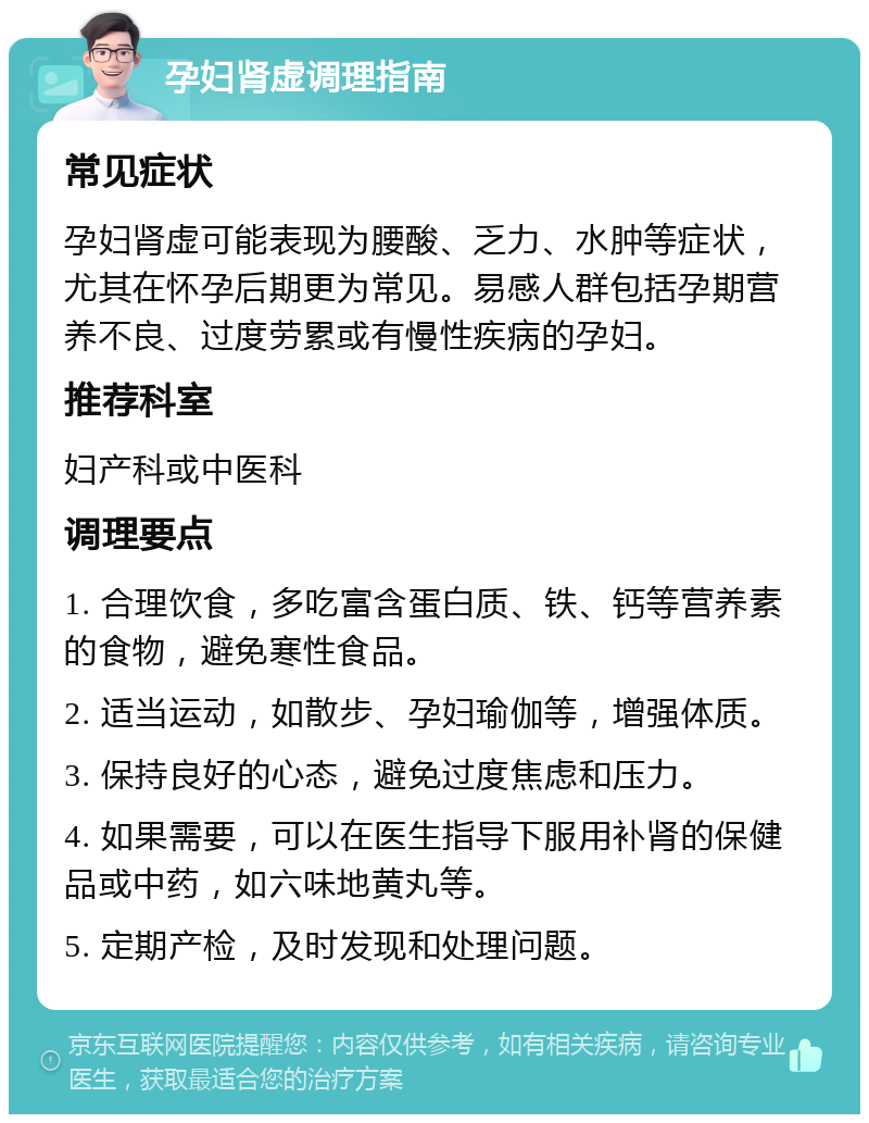 孕妇肾虚调理指南 常见症状 孕妇肾虚可能表现为腰酸、乏力、水肿等症状，尤其在怀孕后期更为常见。易感人群包括孕期营养不良、过度劳累或有慢性疾病的孕妇。 推荐科室 妇产科或中医科 调理要点 1. 合理饮食，多吃富含蛋白质、铁、钙等营养素的食物，避免寒性食品。 2. 适当运动，如散步、孕妇瑜伽等，增强体质。 3. 保持良好的心态，避免过度焦虑和压力。 4. 如果需要，可以在医生指导下服用补肾的保健品或中药，如六味地黄丸等。 5. 定期产检，及时发现和处理问题。