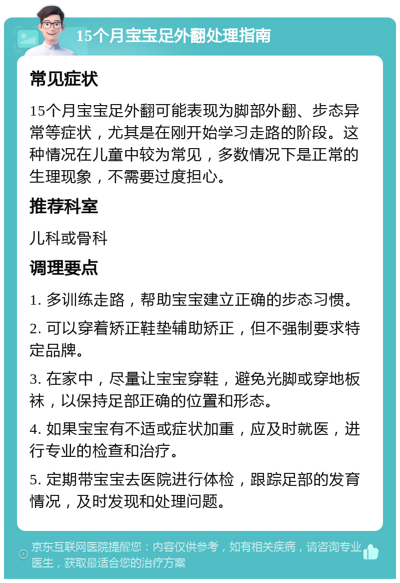 15个月宝宝足外翻处理指南 常见症状 15个月宝宝足外翻可能表现为脚部外翻、步态异常等症状，尤其是在刚开始学习走路的阶段。这种情况在儿童中较为常见，多数情况下是正常的生理现象，不需要过度担心。 推荐科室 儿科或骨科 调理要点 1. 多训练走路，帮助宝宝建立正确的步态习惯。 2. 可以穿着矫正鞋垫辅助矫正，但不强制要求特定品牌。 3. 在家中，尽量让宝宝穿鞋，避免光脚或穿地板袜，以保持足部正确的位置和形态。 4. 如果宝宝有不适或症状加重，应及时就医，进行专业的检查和治疗。 5. 定期带宝宝去医院进行体检，跟踪足部的发育情况，及时发现和处理问题。