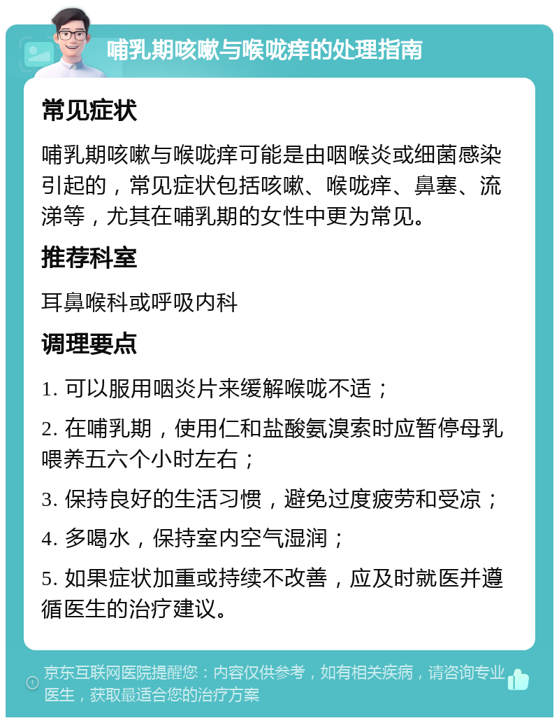 哺乳期咳嗽与喉咙痒的处理指南 常见症状 哺乳期咳嗽与喉咙痒可能是由咽喉炎或细菌感染引起的，常见症状包括咳嗽、喉咙痒、鼻塞、流涕等，尤其在哺乳期的女性中更为常见。 推荐科室 耳鼻喉科或呼吸内科 调理要点 1. 可以服用咽炎片来缓解喉咙不适； 2. 在哺乳期，使用仁和盐酸氨溴索时应暂停母乳喂养五六个小时左右； 3. 保持良好的生活习惯，避免过度疲劳和受凉； 4. 多喝水，保持室内空气湿润； 5. 如果症状加重或持续不改善，应及时就医并遵循医生的治疗建议。