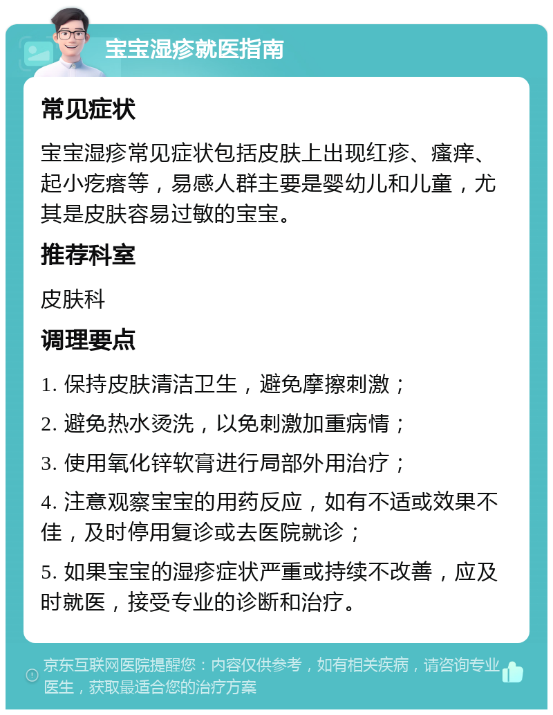 宝宝湿疹就医指南 常见症状 宝宝湿疹常见症状包括皮肤上出现红疹、瘙痒、起小疙瘩等，易感人群主要是婴幼儿和儿童，尤其是皮肤容易过敏的宝宝。 推荐科室 皮肤科 调理要点 1. 保持皮肤清洁卫生，避免摩擦刺激； 2. 避免热水烫洗，以免刺激加重病情； 3. 使用氧化锌软膏进行局部外用治疗； 4. 注意观察宝宝的用药反应，如有不适或效果不佳，及时停用复诊或去医院就诊； 5. 如果宝宝的湿疹症状严重或持续不改善，应及时就医，接受专业的诊断和治疗。