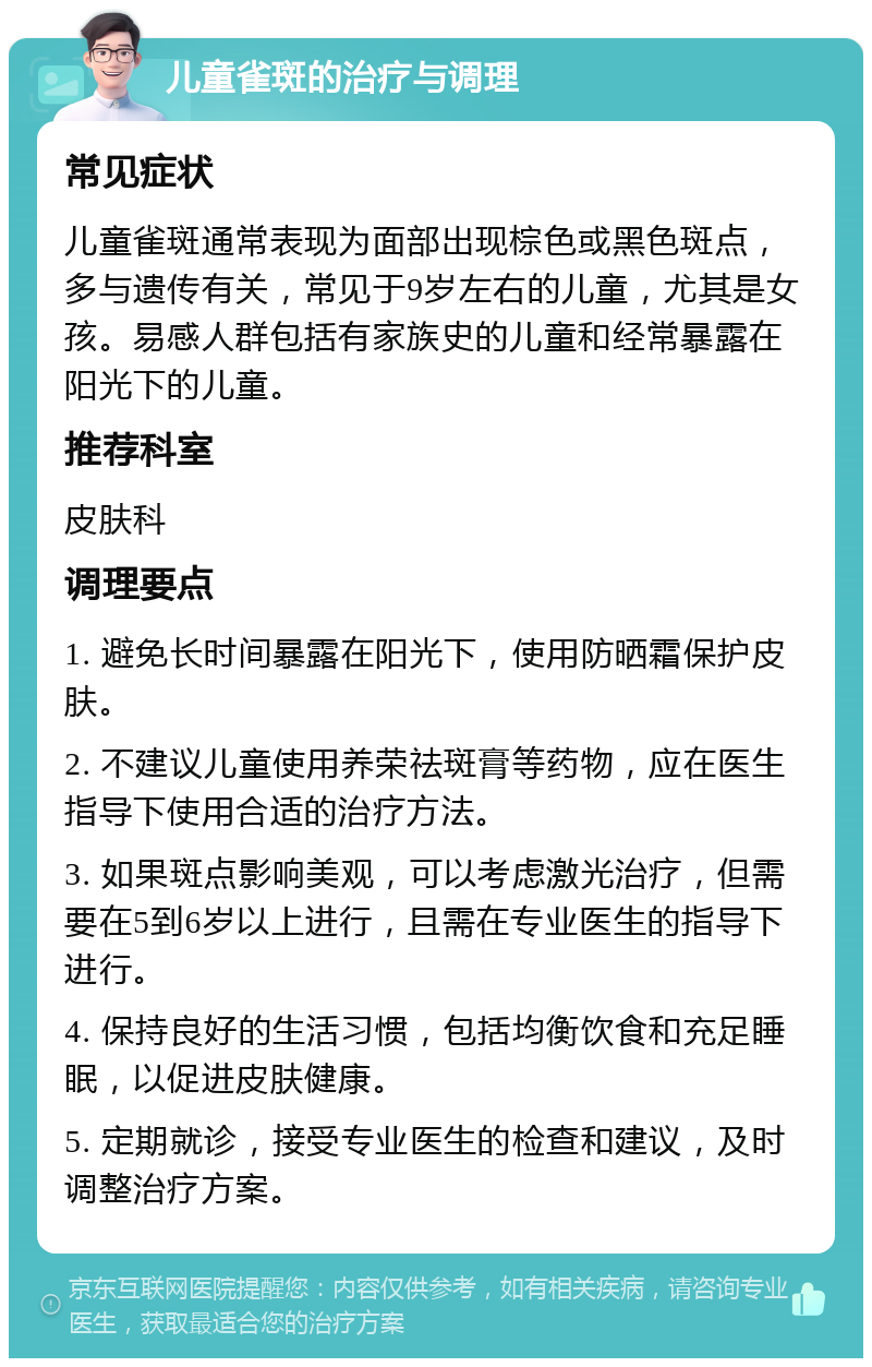 儿童雀斑的治疗与调理 常见症状 儿童雀斑通常表现为面部出现棕色或黑色斑点，多与遗传有关，常见于9岁左右的儿童，尤其是女孩。易感人群包括有家族史的儿童和经常暴露在阳光下的儿童。 推荐科室 皮肤科 调理要点 1. 避免长时间暴露在阳光下，使用防晒霜保护皮肤。 2. 不建议儿童使用养荣祛斑膏等药物，应在医生指导下使用合适的治疗方法。 3. 如果斑点影响美观，可以考虑激光治疗，但需要在5到6岁以上进行，且需在专业医生的指导下进行。 4. 保持良好的生活习惯，包括均衡饮食和充足睡眠，以促进皮肤健康。 5. 定期就诊，接受专业医生的检查和建议，及时调整治疗方案。