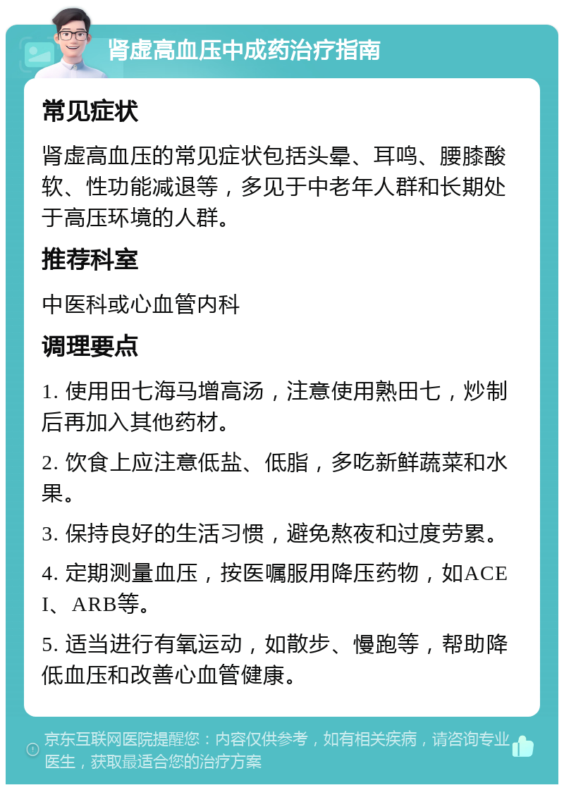 肾虚高血压中成药治疗指南 常见症状 肾虚高血压的常见症状包括头晕、耳鸣、腰膝酸软、性功能减退等，多见于中老年人群和长期处于高压环境的人群。 推荐科室 中医科或心血管内科 调理要点 1. 使用田七海马增高汤，注意使用熟田七，炒制后再加入其他药材。 2. 饮食上应注意低盐、低脂，多吃新鲜蔬菜和水果。 3. 保持良好的生活习惯，避免熬夜和过度劳累。 4. 定期测量血压，按医嘱服用降压药物，如ACEI、ARB等。 5. 适当进行有氧运动，如散步、慢跑等，帮助降低血压和改善心血管健康。