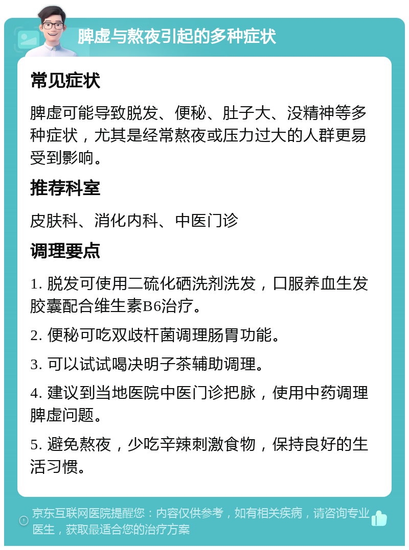 脾虚与熬夜引起的多种症状 常见症状 脾虚可能导致脱发、便秘、肚子大、没精神等多种症状，尤其是经常熬夜或压力过大的人群更易受到影响。 推荐科室 皮肤科、消化内科、中医门诊 调理要点 1. 脱发可使用二硫化硒洗剂洗发，口服养血生发胶囊配合维生素B6治疗。 2. 便秘可吃双歧杆菌调理肠胃功能。 3. 可以试试喝决明子茶辅助调理。 4. 建议到当地医院中医门诊把脉，使用中药调理脾虚问题。 5. 避免熬夜，少吃辛辣刺激食物，保持良好的生活习惯。