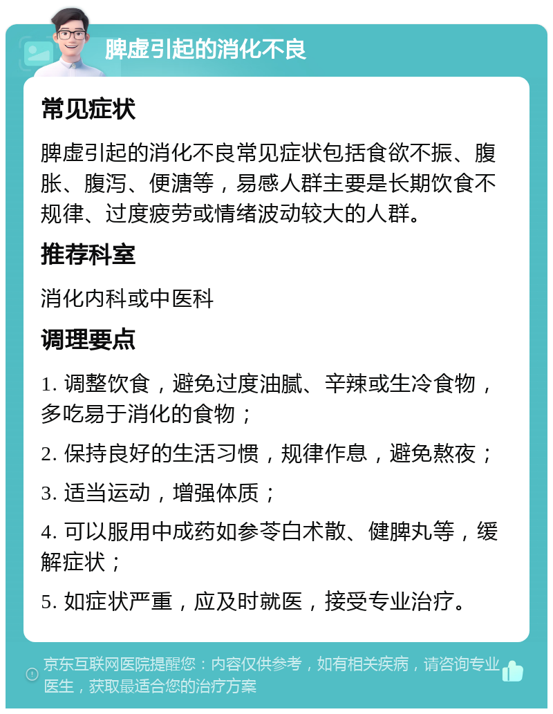 脾虚引起的消化不良 常见症状 脾虚引起的消化不良常见症状包括食欲不振、腹胀、腹泻、便溏等，易感人群主要是长期饮食不规律、过度疲劳或情绪波动较大的人群。 推荐科室 消化内科或中医科 调理要点 1. 调整饮食，避免过度油腻、辛辣或生冷食物，多吃易于消化的食物； 2. 保持良好的生活习惯，规律作息，避免熬夜； 3. 适当运动，增强体质； 4. 可以服用中成药如参苓白术散、健脾丸等，缓解症状； 5. 如症状严重，应及时就医，接受专业治疗。