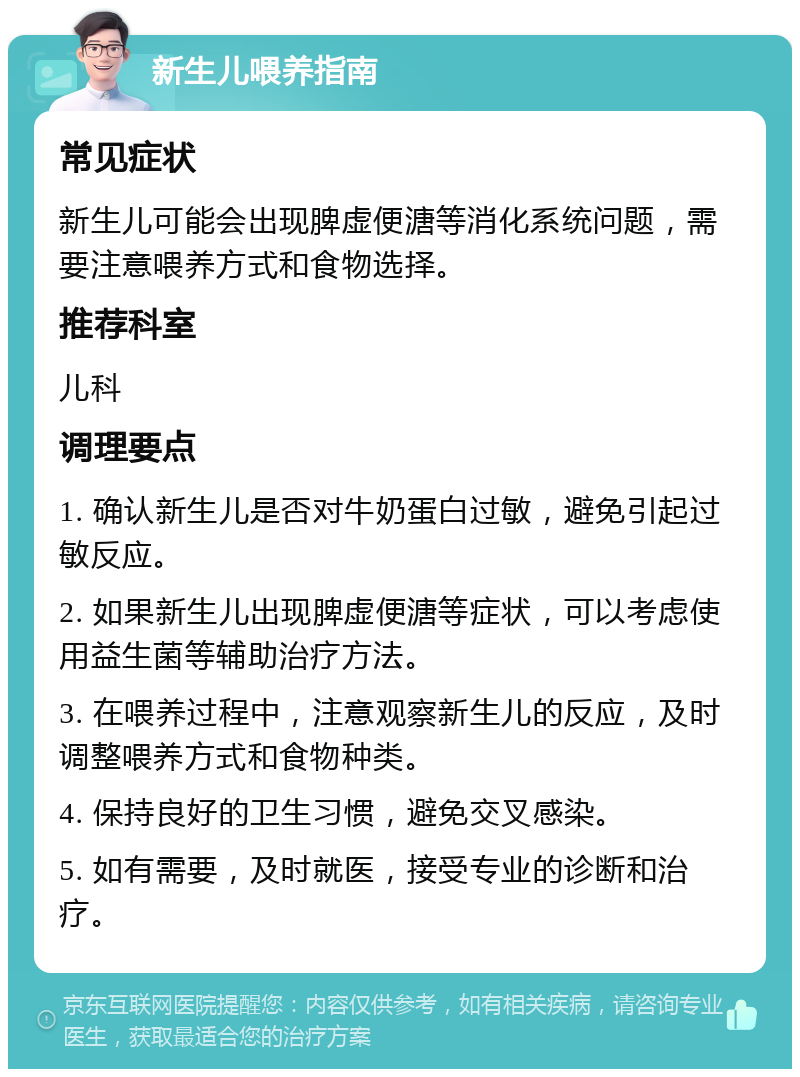 新生儿喂养指南 常见症状 新生儿可能会出现脾虚便溏等消化系统问题，需要注意喂养方式和食物选择。 推荐科室 儿科 调理要点 1. 确认新生儿是否对牛奶蛋白过敏，避免引起过敏反应。 2. 如果新生儿出现脾虚便溏等症状，可以考虑使用益生菌等辅助治疗方法。 3. 在喂养过程中，注意观察新生儿的反应，及时调整喂养方式和食物种类。 4. 保持良好的卫生习惯，避免交叉感染。 5. 如有需要，及时就医，接受专业的诊断和治疗。