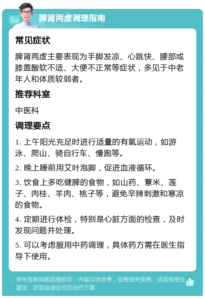 脾肾两虚调理指南 常见症状 脾肾两虚主要表现为手脚发凉、心跳快、腰部或膝盖酸软不适、大便不正常等症状，多见于中老年人和体质较弱者。 推荐科室 中医科 调理要点 1. 上午阳光充足时进行适量的有氧运动，如游泳、爬山、骑自行车、慢跑等。 2. 晚上睡前用艾叶泡脚，促进血液循环。 3. 饮食上多吃健脾的食物，如山药、薏米、莲子、肉桂、羊肉、桃子等，避免辛辣刺激和寒凉的食物。 4. 定期进行体检，特别是心脏方面的检查，及时发现问题并处理。 5. 可以考虑服用中药调理，具体药方需在医生指导下使用。