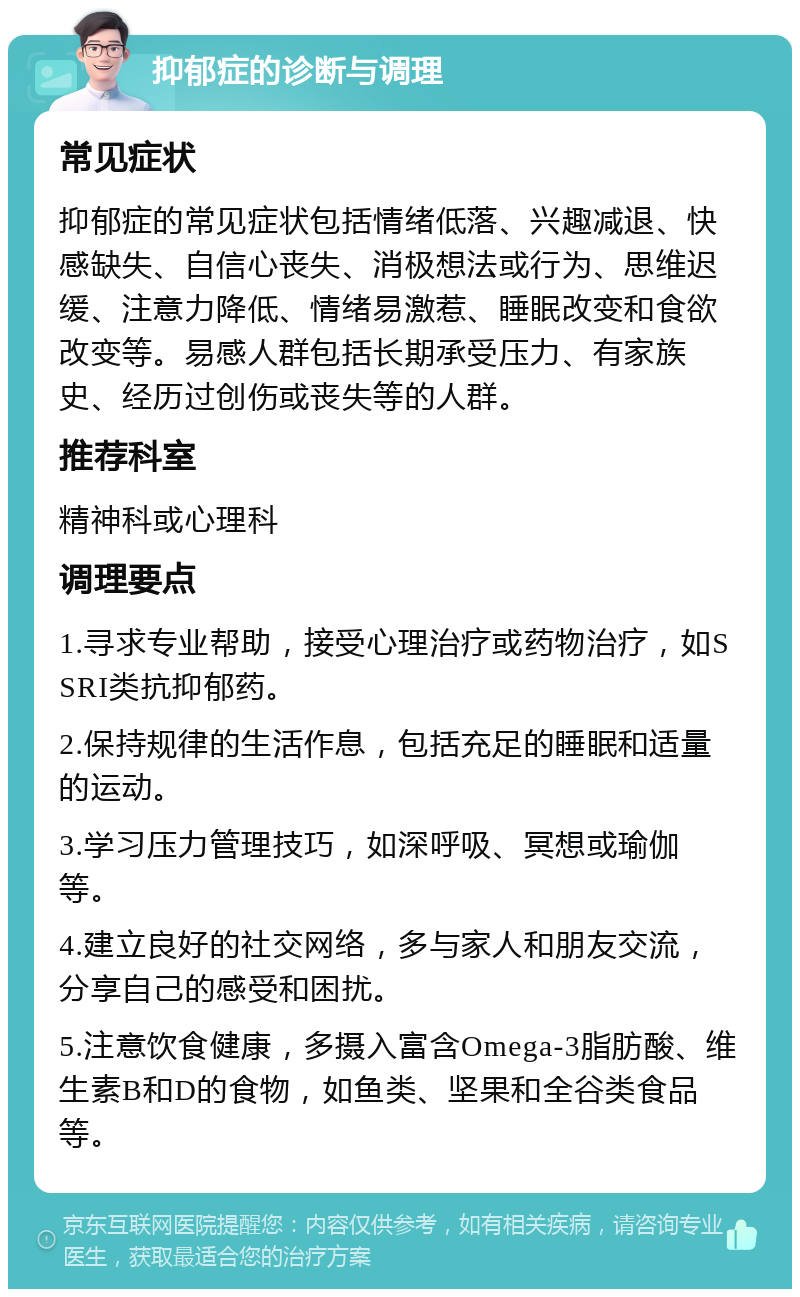 抑郁症的诊断与调理 常见症状 抑郁症的常见症状包括情绪低落、兴趣减退、快感缺失、自信心丧失、消极想法或行为、思维迟缓、注意力降低、情绪易激惹、睡眠改变和食欲改变等。易感人群包括长期承受压力、有家族史、经历过创伤或丧失等的人群。 推荐科室 精神科或心理科 调理要点 1.寻求专业帮助，接受心理治疗或药物治疗，如SSRI类抗抑郁药。 2.保持规律的生活作息，包括充足的睡眠和适量的运动。 3.学习压力管理技巧，如深呼吸、冥想或瑜伽等。 4.建立良好的社交网络，多与家人和朋友交流，分享自己的感受和困扰。 5.注意饮食健康，多摄入富含Omega-3脂肪酸、维生素B和D的食物，如鱼类、坚果和全谷类食品等。