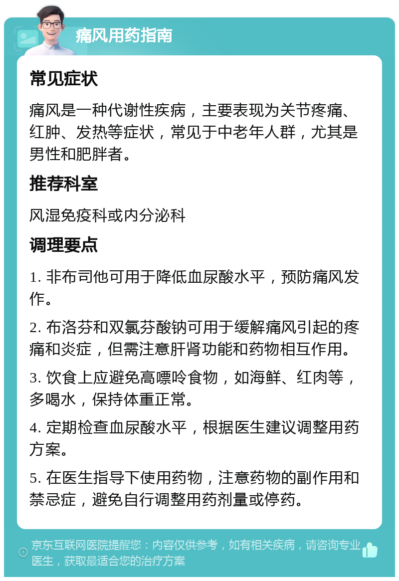 痛风用药指南 常见症状 痛风是一种代谢性疾病，主要表现为关节疼痛、红肿、发热等症状，常见于中老年人群，尤其是男性和肥胖者。 推荐科室 风湿免疫科或内分泌科 调理要点 1. 非布司他可用于降低血尿酸水平，预防痛风发作。 2. 布洛芬和双氯芬酸钠可用于缓解痛风引起的疼痛和炎症，但需注意肝肾功能和药物相互作用。 3. 饮食上应避免高嘌呤食物，如海鲜、红肉等，多喝水，保持体重正常。 4. 定期检查血尿酸水平，根据医生建议调整用药方案。 5. 在医生指导下使用药物，注意药物的副作用和禁忌症，避免自行调整用药剂量或停药。