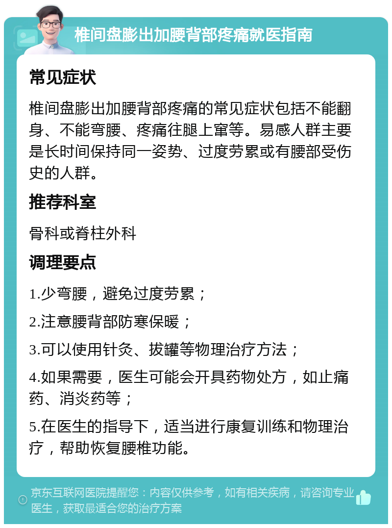 椎间盘膨出加腰背部疼痛就医指南 常见症状 椎间盘膨出加腰背部疼痛的常见症状包括不能翻身、不能弯腰、疼痛往腿上窜等。易感人群主要是长时间保持同一姿势、过度劳累或有腰部受伤史的人群。 推荐科室 骨科或脊柱外科 调理要点 1.少弯腰，避免过度劳累； 2.注意腰背部防寒保暖； 3.可以使用针灸、拔罐等物理治疗方法； 4.如果需要，医生可能会开具药物处方，如止痛药、消炎药等； 5.在医生的指导下，适当进行康复训练和物理治疗，帮助恢复腰椎功能。