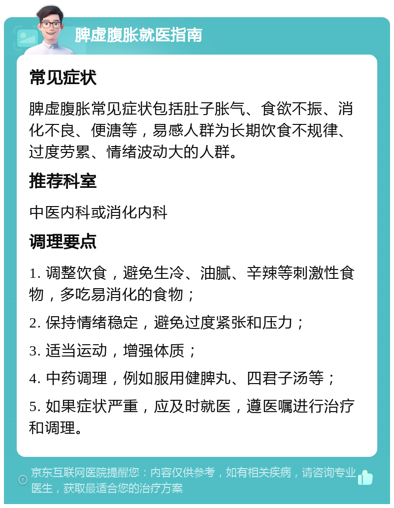 脾虚腹胀就医指南 常见症状 脾虚腹胀常见症状包括肚子胀气、食欲不振、消化不良、便溏等，易感人群为长期饮食不规律、过度劳累、情绪波动大的人群。 推荐科室 中医内科或消化内科 调理要点 1. 调整饮食，避免生冷、油腻、辛辣等刺激性食物，多吃易消化的食物； 2. 保持情绪稳定，避免过度紧张和压力； 3. 适当运动，增强体质； 4. 中药调理，例如服用健脾丸、四君子汤等； 5. 如果症状严重，应及时就医，遵医嘱进行治疗和调理。