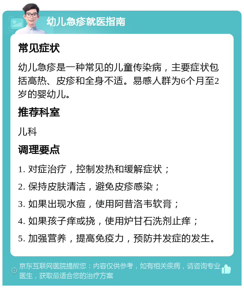 幼儿急疹就医指南 常见症状 幼儿急疹是一种常见的儿童传染病，主要症状包括高热、皮疹和全身不适。易感人群为6个月至2岁的婴幼儿。 推荐科室 儿科 调理要点 1. 对症治疗，控制发热和缓解症状； 2. 保持皮肤清洁，避免皮疹感染； 3. 如果出现水痘，使用阿昔洛韦软膏； 4. 如果孩子痒或挠，使用炉甘石洗剂止痒； 5. 加强营养，提高免疫力，预防并发症的发生。