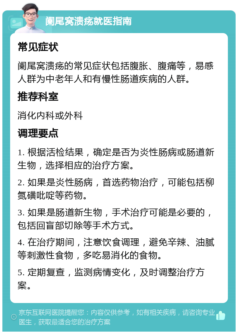 阑尾窝溃疡就医指南 常见症状 阑尾窝溃疡的常见症状包括腹胀、腹痛等，易感人群为中老年人和有慢性肠道疾病的人群。 推荐科室 消化内科或外科 调理要点 1. 根据活检结果，确定是否为炎性肠病或肠道新生物，选择相应的治疗方案。 2. 如果是炎性肠病，首选药物治疗，可能包括柳氮磺吡啶等药物。 3. 如果是肠道新生物，手术治疗可能是必要的，包括回盲部切除等手术方式。 4. 在治疗期间，注意饮食调理，避免辛辣、油腻等刺激性食物，多吃易消化的食物。 5. 定期复查，监测病情变化，及时调整治疗方案。