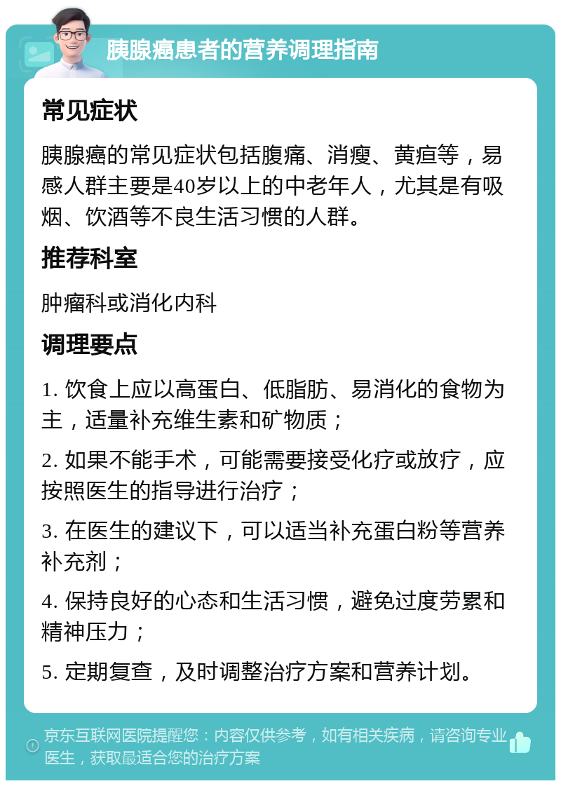 胰腺癌患者的营养调理指南 常见症状 胰腺癌的常见症状包括腹痛、消瘦、黄疸等，易感人群主要是40岁以上的中老年人，尤其是有吸烟、饮酒等不良生活习惯的人群。 推荐科室 肿瘤科或消化内科 调理要点 1. 饮食上应以高蛋白、低脂肪、易消化的食物为主，适量补充维生素和矿物质； 2. 如果不能手术，可能需要接受化疗或放疗，应按照医生的指导进行治疗； 3. 在医生的建议下，可以适当补充蛋白粉等营养补充剂； 4. 保持良好的心态和生活习惯，避免过度劳累和精神压力； 5. 定期复查，及时调整治疗方案和营养计划。