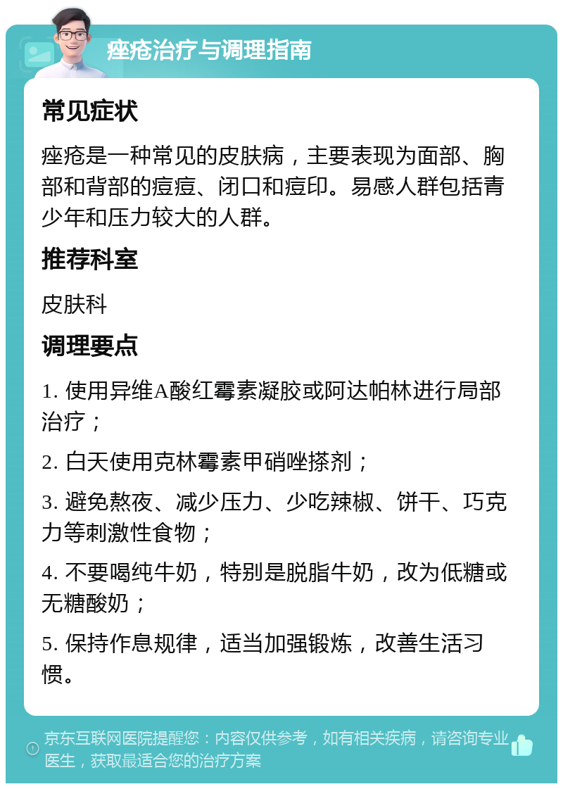 痤疮治疗与调理指南 常见症状 痤疮是一种常见的皮肤病，主要表现为面部、胸部和背部的痘痘、闭口和痘印。易感人群包括青少年和压力较大的人群。 推荐科室 皮肤科 调理要点 1. 使用异维A酸红霉素凝胶或阿达帕林进行局部治疗； 2. 白天使用克林霉素甲硝唑搽剂； 3. 避免熬夜、减少压力、少吃辣椒、饼干、巧克力等刺激性食物； 4. 不要喝纯牛奶，特别是脱脂牛奶，改为低糖或无糖酸奶； 5. 保持作息规律，适当加强锻炼，改善生活习惯。