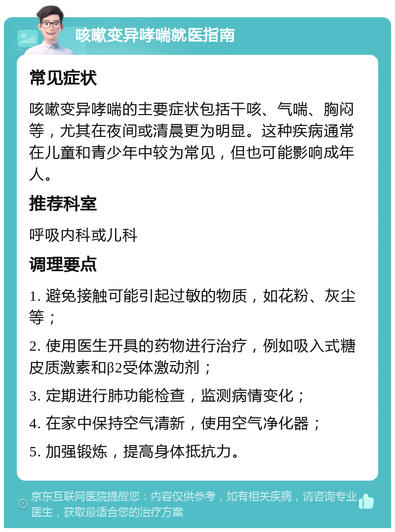 咳嗽变异哮喘就医指南 常见症状 咳嗽变异哮喘的主要症状包括干咳、气喘、胸闷等，尤其在夜间或清晨更为明显。这种疾病通常在儿童和青少年中较为常见，但也可能影响成年人。 推荐科室 呼吸内科或儿科 调理要点 1. 避免接触可能引起过敏的物质，如花粉、灰尘等； 2. 使用医生开具的药物进行治疗，例如吸入式糖皮质激素和β2受体激动剂； 3. 定期进行肺功能检查，监测病情变化； 4. 在家中保持空气清新，使用空气净化器； 5. 加强锻炼，提高身体抵抗力。