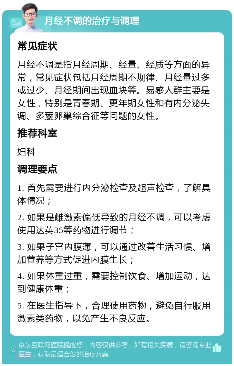 月经不调的治疗与调理 常见症状 月经不调是指月经周期、经量、经质等方面的异常，常见症状包括月经周期不规律、月经量过多或过少、月经期间出现血块等。易感人群主要是女性，特别是青春期、更年期女性和有内分泌失调、多囊卵巢综合征等问题的女性。 推荐科室 妇科 调理要点 1. 首先需要进行内分泌检查及超声检查，了解具体情况； 2. 如果是雌激素偏低导致的月经不调，可以考虑使用达英35等药物进行调节； 3. 如果子宫内膜薄，可以通过改善生活习惯、增加营养等方式促进内膜生长； 4. 如果体重过重，需要控制饮食、增加运动，达到健康体重； 5. 在医生指导下，合理使用药物，避免自行服用激素类药物，以免产生不良反应。