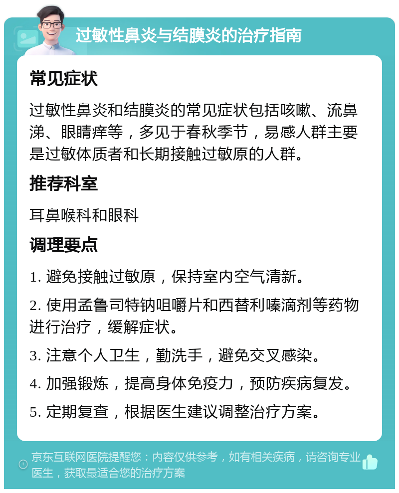 过敏性鼻炎与结膜炎的治疗指南 常见症状 过敏性鼻炎和结膜炎的常见症状包括咳嗽、流鼻涕、眼睛痒等，多见于春秋季节，易感人群主要是过敏体质者和长期接触过敏原的人群。 推荐科室 耳鼻喉科和眼科 调理要点 1. 避免接触过敏原，保持室内空气清新。 2. 使用孟鲁司特钠咀嚼片和西替利嗪滴剂等药物进行治疗，缓解症状。 3. 注意个人卫生，勤洗手，避免交叉感染。 4. 加强锻炼，提高身体免疫力，预防疾病复发。 5. 定期复查，根据医生建议调整治疗方案。