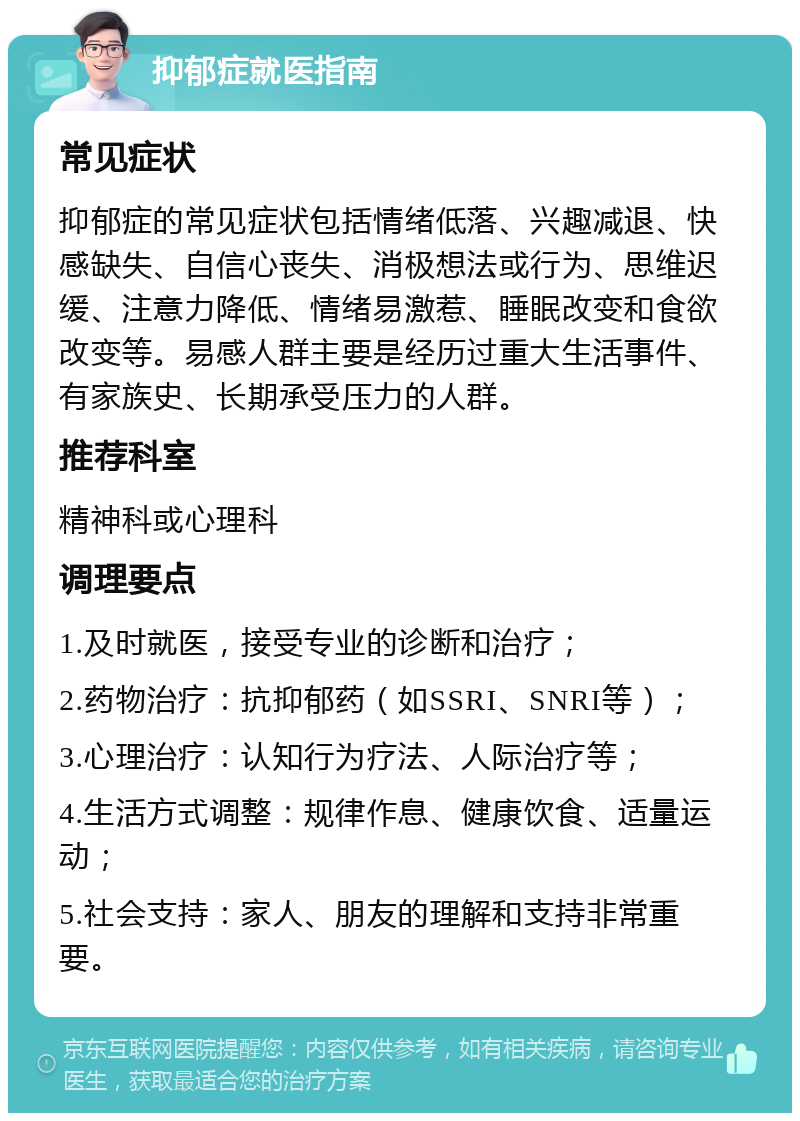 抑郁症就医指南 常见症状 抑郁症的常见症状包括情绪低落、兴趣减退、快感缺失、自信心丧失、消极想法或行为、思维迟缓、注意力降低、情绪易激惹、睡眠改变和食欲改变等。易感人群主要是经历过重大生活事件、有家族史、长期承受压力的人群。 推荐科室 精神科或心理科 调理要点 1.及时就医，接受专业的诊断和治疗； 2.药物治疗：抗抑郁药（如SSRI、SNRI等）； 3.心理治疗：认知行为疗法、人际治疗等； 4.生活方式调整：规律作息、健康饮食、适量运动； 5.社会支持：家人、朋友的理解和支持非常重要。