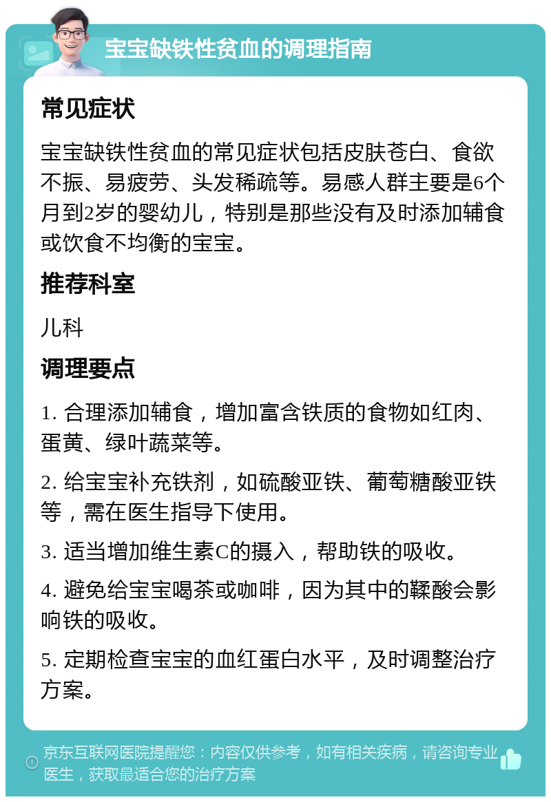 宝宝缺铁性贫血的调理指南 常见症状 宝宝缺铁性贫血的常见症状包括皮肤苍白、食欲不振、易疲劳、头发稀疏等。易感人群主要是6个月到2岁的婴幼儿，特别是那些没有及时添加辅食或饮食不均衡的宝宝。 推荐科室 儿科 调理要点 1. 合理添加辅食，增加富含铁质的食物如红肉、蛋黄、绿叶蔬菜等。 2. 给宝宝补充铁剂，如硫酸亚铁、葡萄糖酸亚铁等，需在医生指导下使用。 3. 适当增加维生素C的摄入，帮助铁的吸收。 4. 避免给宝宝喝茶或咖啡，因为其中的鞣酸会影响铁的吸收。 5. 定期检查宝宝的血红蛋白水平，及时调整治疗方案。