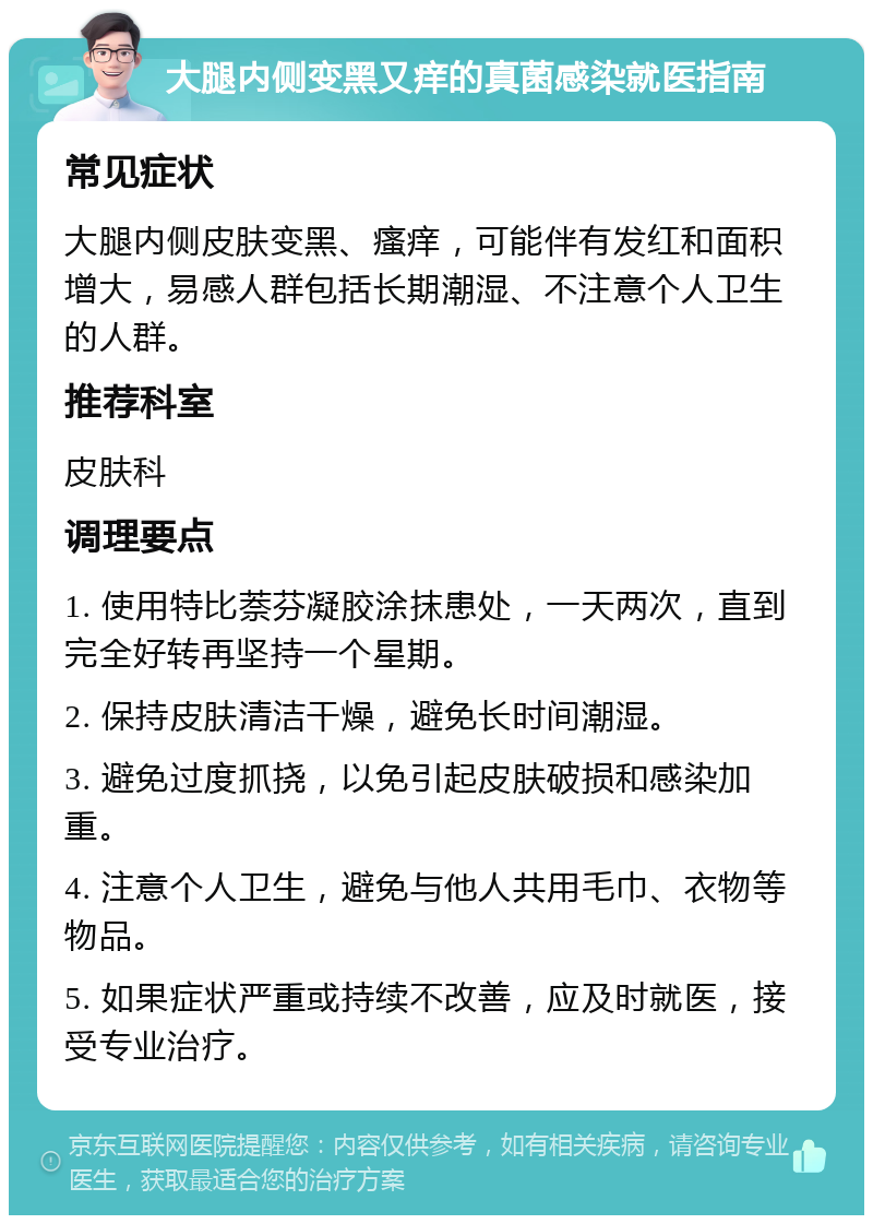 大腿内侧变黑又痒的真菌感染就医指南 常见症状 大腿内侧皮肤变黑、瘙痒，可能伴有发红和面积增大，易感人群包括长期潮湿、不注意个人卫生的人群。 推荐科室 皮肤科 调理要点 1. 使用特比萘芬凝胶涂抹患处，一天两次，直到完全好转再坚持一个星期。 2. 保持皮肤清洁干燥，避免长时间潮湿。 3. 避免过度抓挠，以免引起皮肤破损和感染加重。 4. 注意个人卫生，避免与他人共用毛巾、衣物等物品。 5. 如果症状严重或持续不改善，应及时就医，接受专业治疗。