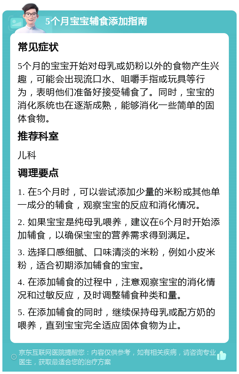 5个月宝宝辅食添加指南 常见症状 5个月的宝宝开始对母乳或奶粉以外的食物产生兴趣，可能会出现流口水、咀嚼手指或玩具等行为，表明他们准备好接受辅食了。同时，宝宝的消化系统也在逐渐成熟，能够消化一些简单的固体食物。 推荐科室 儿科 调理要点 1. 在5个月时，可以尝试添加少量的米粉或其他单一成分的辅食，观察宝宝的反应和消化情况。 2. 如果宝宝是纯母乳喂养，建议在6个月时开始添加辅食，以确保宝宝的营养需求得到满足。 3. 选择口感细腻、口味清淡的米粉，例如小皮米粉，适合初期添加辅食的宝宝。 4. 在添加辅食的过程中，注意观察宝宝的消化情况和过敏反应，及时调整辅食种类和量。 5. 在添加辅食的同时，继续保持母乳或配方奶的喂养，直到宝宝完全适应固体食物为止。